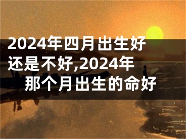 2024年四月出生好还是不好,2024年那个月出生的命好