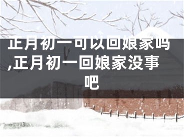 正月初一可以回娘家吗,正月初一回娘家没事吧