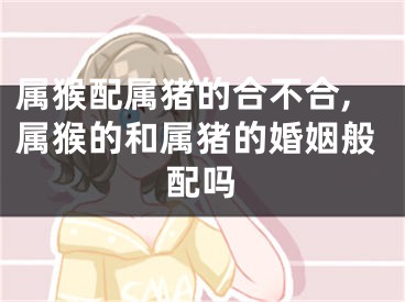 属猴配属猪的合不合,属猴的和属猪的婚姻般配吗