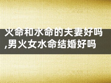 火命和水命的夫妻好吗,男火女水命结婚好吗