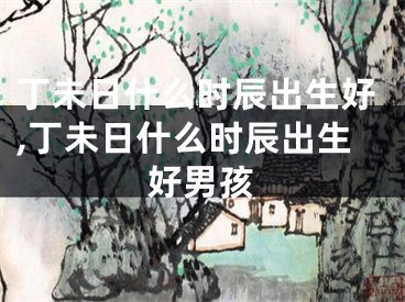 丁未日什么时辰出生好,丁未日什么时辰出生好男孩