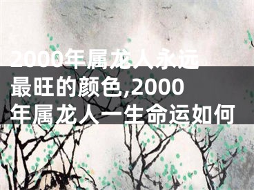2000年属龙人永远最旺的颜色,2000年属龙人一生命运如何