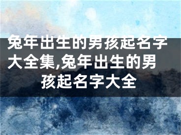 兔年出生的男孩起名字大全集,兔年出生的男孩起名字大全