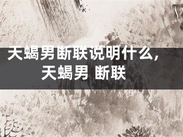 天蝎男断联说明什么,天蝎男 断联
