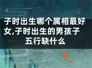 子时出生哪个属相最好女,子时出生的男孩子五行缺什么