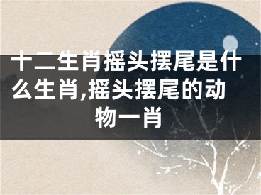 十二生肖摇头摆尾是什么生肖,摇头摆尾的动物一肖