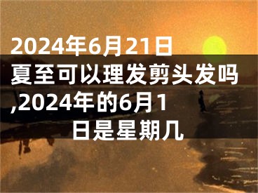 2024年6月21日夏至可以理发剪头发吗,2024年的6月1日是星期几
