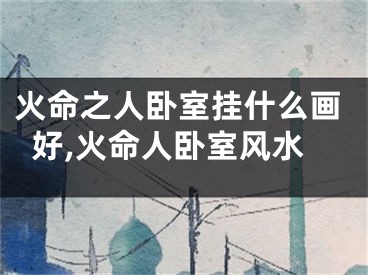 火命之人卧室挂什么画好,火命人卧室风水