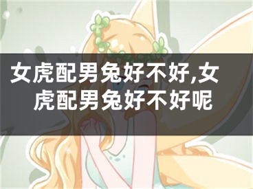 女虎配男兔好不好,女虎配男兔好不好呢