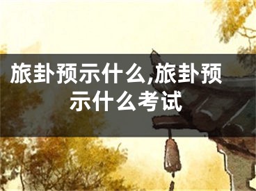 旅卦预示什么,旅卦预示什么考试