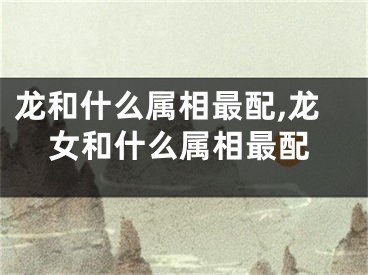 龙和什么属相最配,龙女和什么属相最配