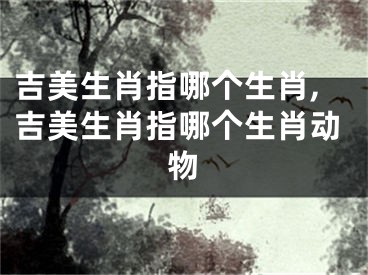 吉美生肖指哪个生肖,吉美生肖指哪个生肖动物