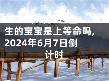 2024年6月7日出生的宝宝是上等命吗,2024年6月7日倒计时