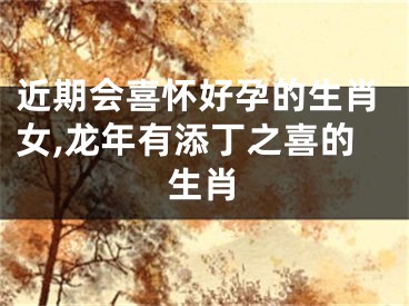 近期会喜怀好孕的生肖女,龙年有添丁之喜的生肖