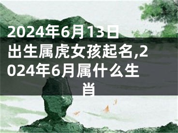 2024年6月13日出生属虎女孩起名,2024年6月属什么生肖
