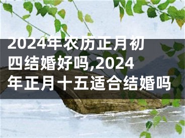 2024年农历正月初四结婚好吗,2024年正月十五适合结婚吗