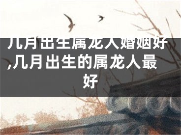 几月出生属龙人婚姻好,几月出生的属龙人最好