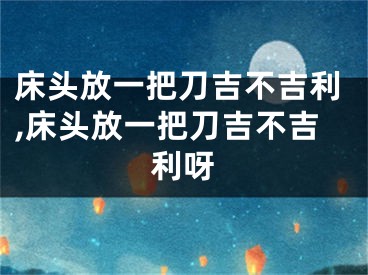床头放一把刀吉不吉利,床头放一把刀吉不吉利呀
