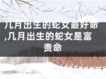 几月出生的蛇女最好命,几月出生的蛇女是富贵命