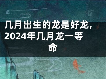几月出生的龙是好龙,2024年几月龙一等命
