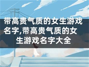 带高贵气质的女生游戏名字,带高贵气质的女生游戏名字大全