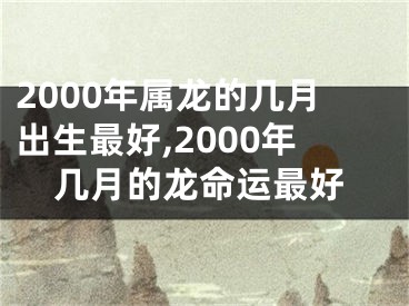 2000年属龙的几月出生最好,2000年几月的龙命运最好