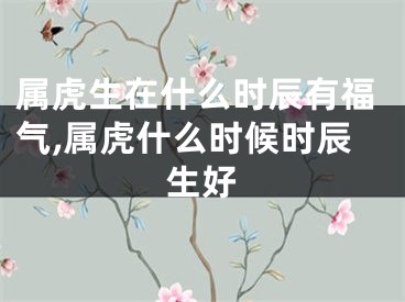 属虎生在什么时辰有福气,属虎什么时候时辰生好