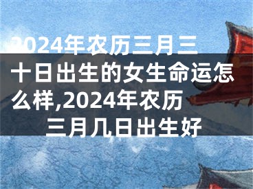 2024年农历三月三十日出生的女生命运怎么样,2024年农历三月几日出生好