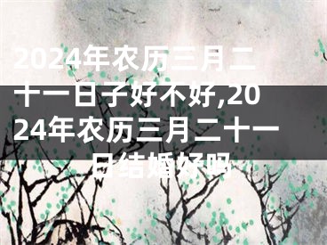 2024年农历三月二十一日子好不好,2024年农历三月二十一日结婚好吗