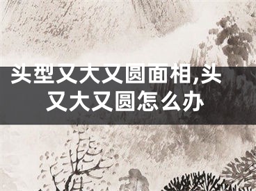 头型又大又圆面相,头又大又圆怎么办
