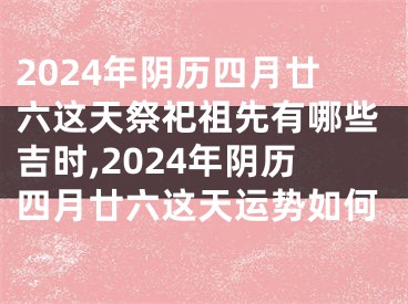 2024年阴历四月廿六这天祭祀祖先有哪些吉时,2024年阴历四月廿六这天运势如何