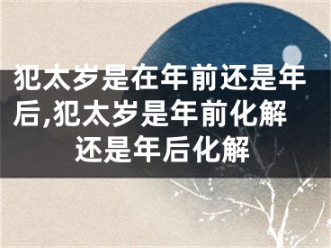 犯太岁是在年前还是年后,犯太岁是年前化解还是年后化解