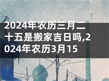 2024年农历三月二十五是搬家吉日吗,2024年农历3月15