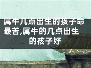 属牛几点出生的孩子命最苦,属牛的几点出生的孩子好