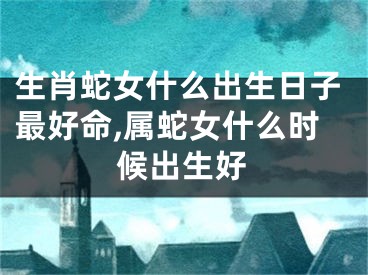 生肖蛇女什么出生日子最好命,属蛇女什么时候出生好
