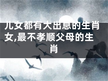 儿女都有大出息的生肖女,最不孝顺父母的生肖