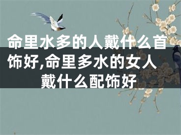 命里水多的人戴什么首饰好,命里多水的女人戴什么配饰好