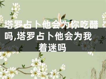 塔罗占卜他会为你吃醋吗,塔罗占卜他会为我着迷吗