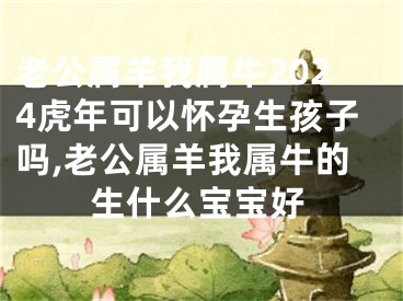 老公属羊我属牛2024虎年可以怀孕生孩子吗,老公属羊我属牛的生什么宝宝好