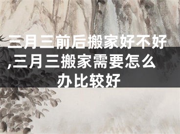 三月三前后搬家好不好,三月三搬家需要怎么办比较好