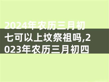2024年农历三月初七可以上坟祭祖吗,2023年农历三月初四