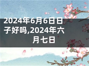 2024年6月6日日子好吗,2024年六月七日