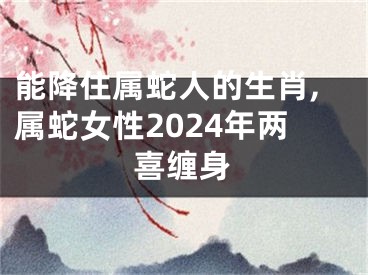 能降住属蛇人的生肖,属蛇女性2024年两喜缠身