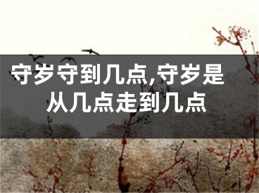 守岁守到几点,守岁是从几点走到几点
