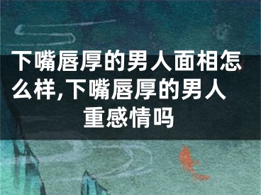 下嘴唇厚的男人面相怎么样,下嘴唇厚的男人重感情吗