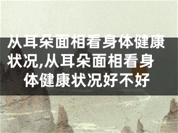 从耳朵面相看身体健康状况,从耳朵面相看身体健康状况好不好