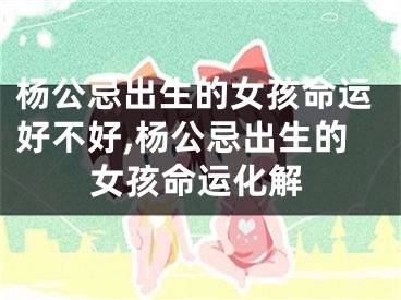 杨公忌出生的女孩命运好不好,杨公忌出生的女孩命运化解