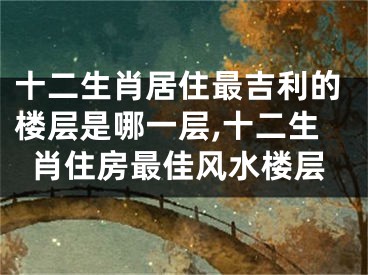 十二生肖居住最吉利的楼层是哪一层,十二生肖住房最佳风水楼层