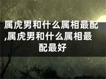 属虎男和什么属相最配,属虎男和什么属相最配最好
