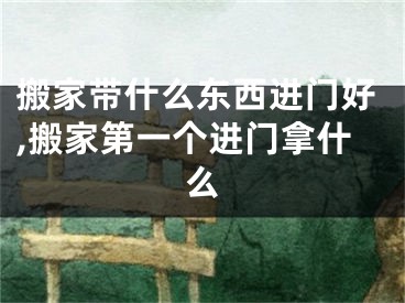 搬家带什么东西进门好,搬家第一个进门拿什么